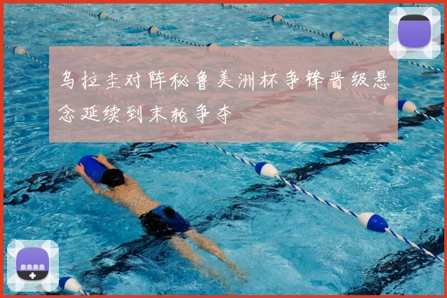 乌拉圭对阵秘鲁美洲杯争锋晋级悬念延续到末轮争夺