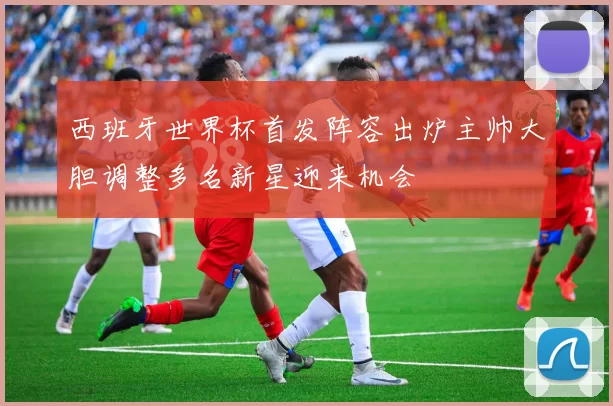 西班牙世界杯首发阵容出炉主帅大胆调整多名新星迎来机会