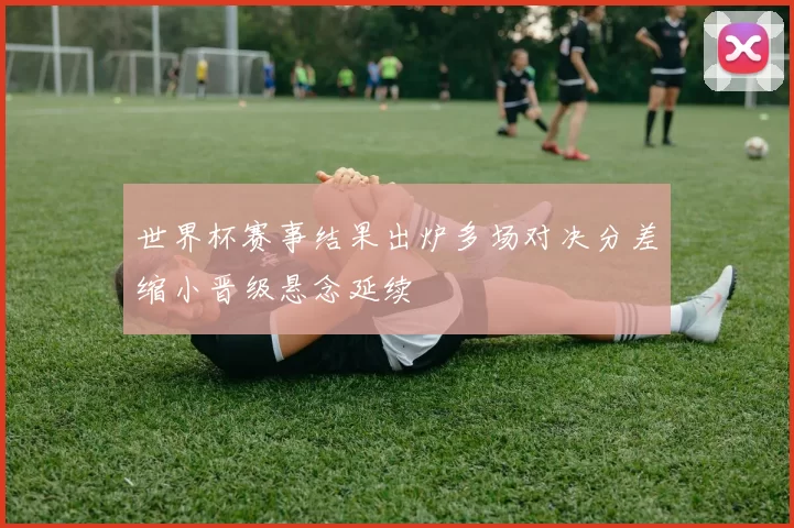 世界杯赛事结果出炉多场对决分差缩小晋级悬念延续