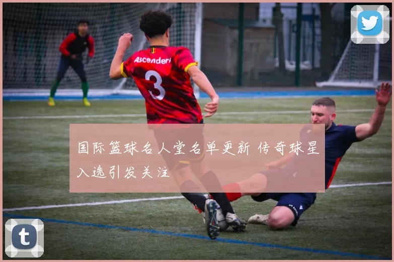 国际篮球名人堂名单更新 传奇球星入选引发关注