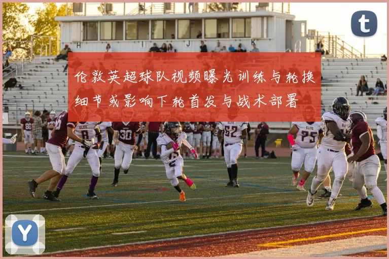 伦敦英超球队视频曝光训练与轮换细节或影响下轮首发与战术部署