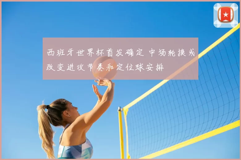 西班牙世界杯首发确定 中场轮换或改变进攻节奏和定位球安排