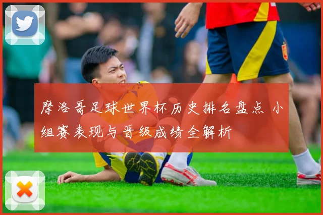 摩洛哥足球世界杯历史排名盘点 小组赛表现与晋级成绩全解析