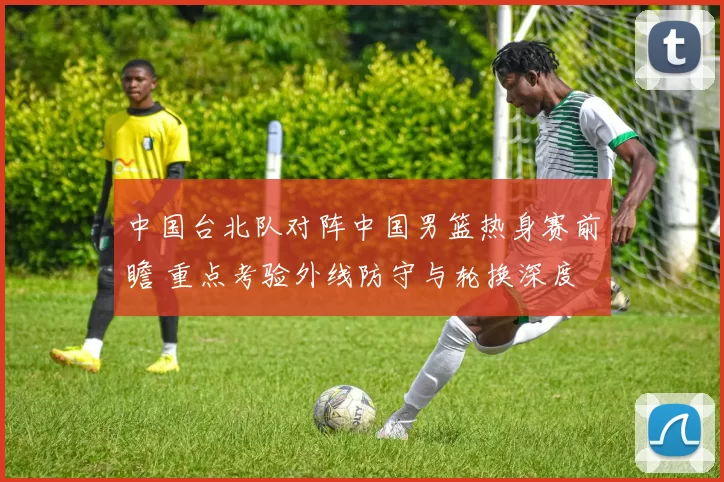 中国台北队对阵中国男篮热身赛前瞻 重点考验外线防守与轮换深度
