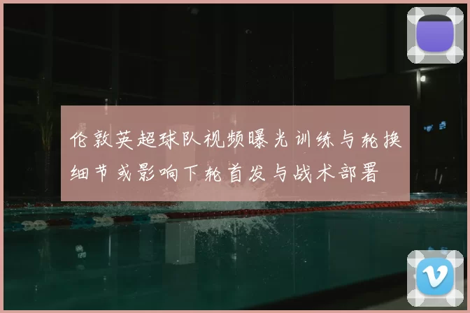 伦敦英超球队视频曝光训练与轮换细节或影响下轮首发与战术部署