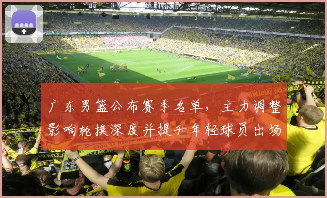 广东男篮公布赛季名单，主力调整影响轮换深度并提升年轻球员出场机会
