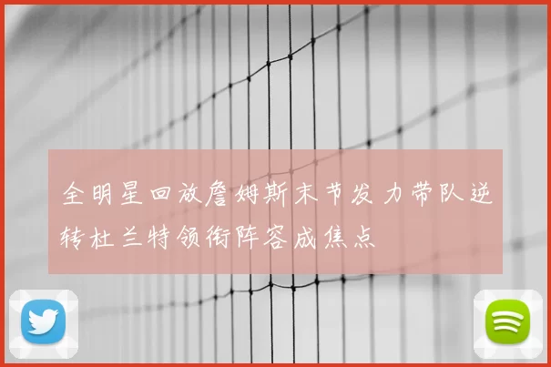 全明星回放詹姆斯末节发力带队逆转杜兰特领衔阵容成焦点