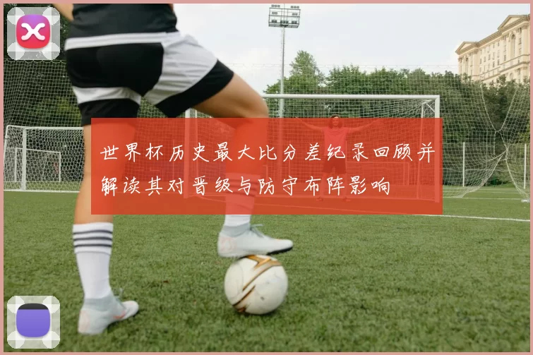 世界杯历史最大比分差纪录回顾并解读其对晋级与防守布阵影响