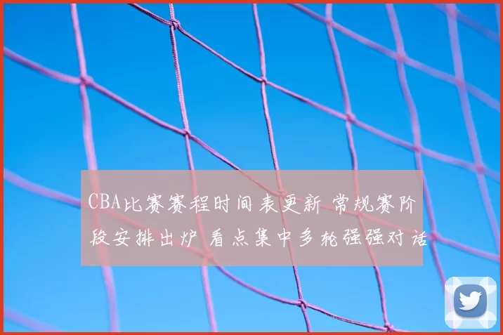CBA比赛赛程时间表更新 常规赛阶段安排出炉 看点集中多轮强强对话