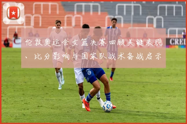 伦敦奥运会女篮决赛回顾关键表现、比分影响与国家队战术备战启示