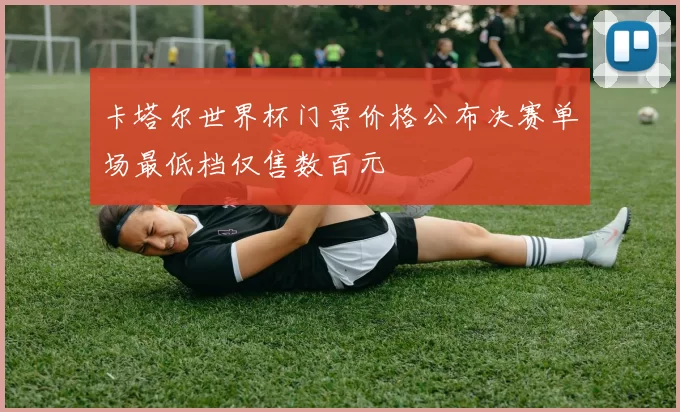卡塔尔世界杯门票价格公布决赛单场最低档仅售数百元