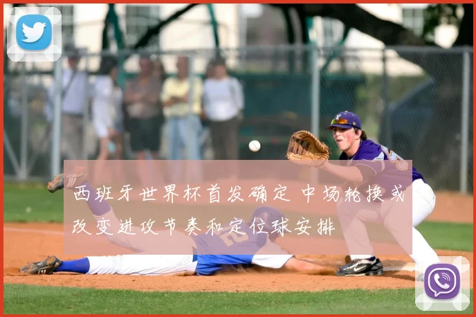 西班牙世界杯首发确定 中场轮换或改变进攻节奏和定位球安排