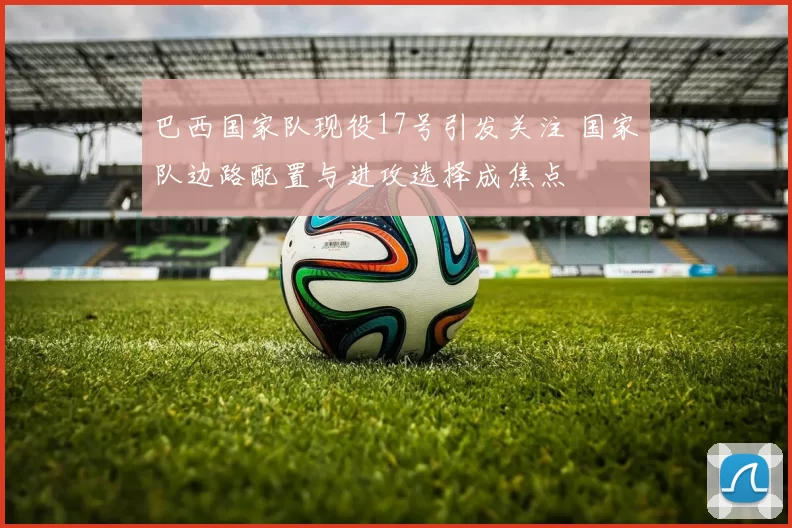 巴西国家队现役17号引发关注 国家队边路配置与进攻选择成焦点