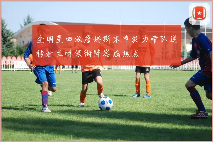全明星回放詹姆斯末节发力带队逆转杜兰特领衔阵容成焦点