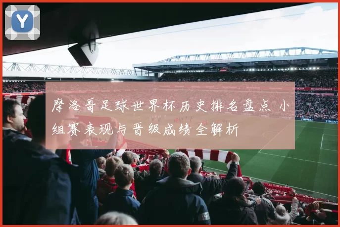 摩洛哥足球世界杯历史排名盘点 小组赛表现与晋级成绩全解析