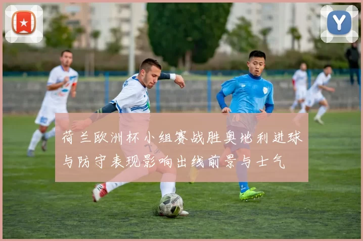 荷兰欧洲杯小组赛战胜奥地利进球与防守表现影响出线前景与士气