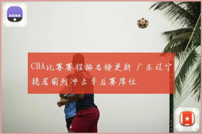 CBA比赛赛程排名榜更新 广东辽宁稳居前列冲击季后赛席位