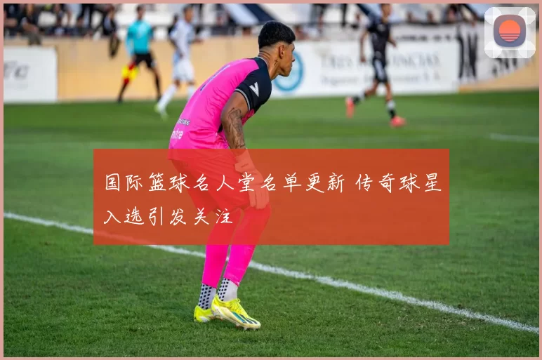 国际篮球名人堂名单更新 传奇球星入选引发关注