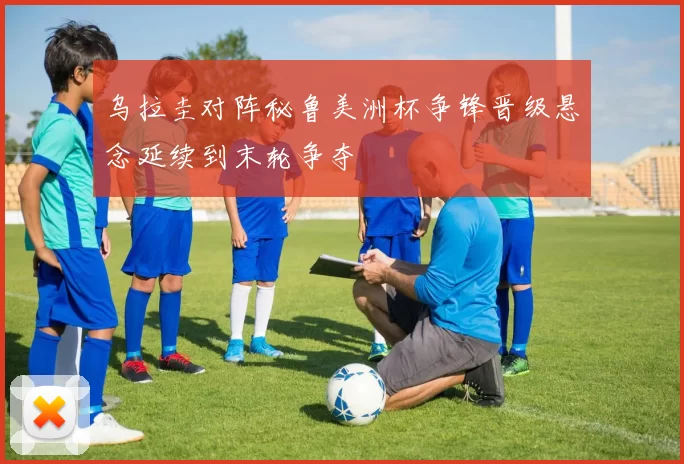 乌拉圭对阵秘鲁美洲杯争锋晋级悬念延续到末轮争夺