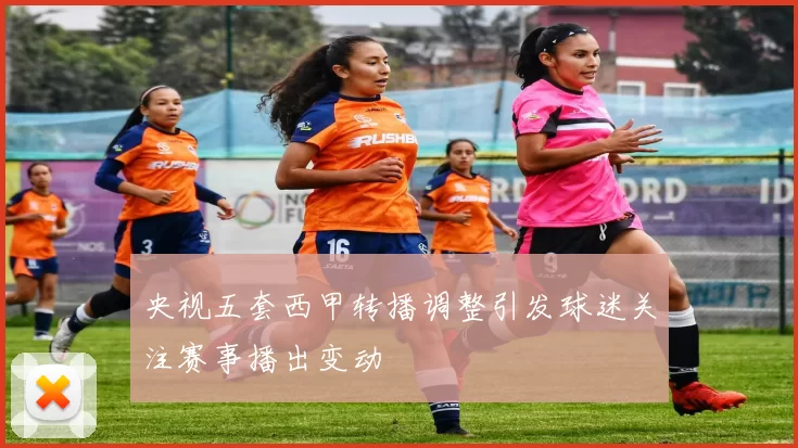 央视五套西甲转播调整引发球迷关注赛事播出变动
