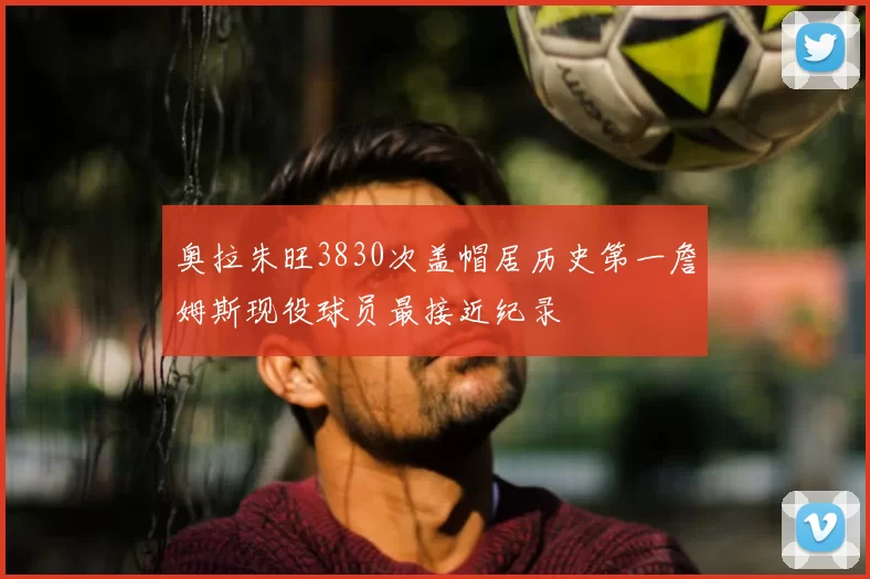 奥拉朱旺3830次盖帽居历史第一詹姆斯现役球员最接近纪录