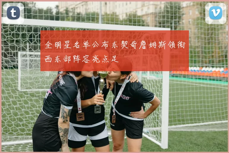 全明星名单公布东契奇詹姆斯领衔西东部阵容亮点足