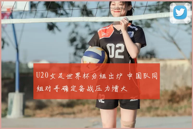 U20女足世界杯分组出炉 中国队同组对手确定备战压力增大