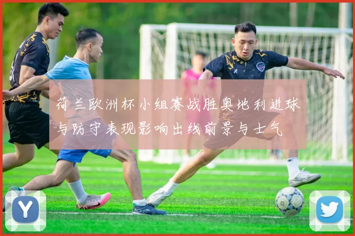 荷兰欧洲杯小组赛战胜奥地利进球与防守表现影响出线前景与士气