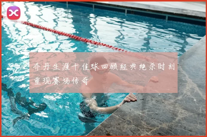 乔丹生涯十佳球回顾经典绝杀时刻重现赛场传奇