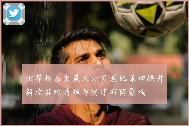 世界杯历史最大比分差纪录回顾并解读其对晋级与防守布阵影响