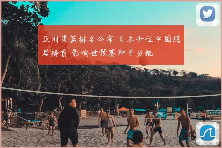 亚洲男篮排名公布 日本升位中国稳居榜首 影响世预赛种子分配