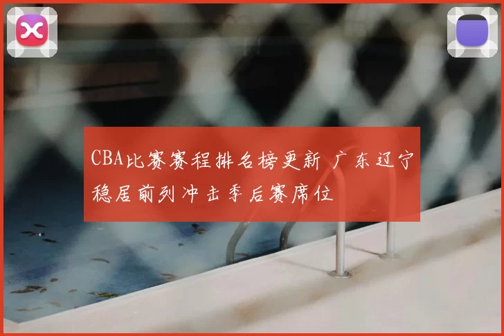 CBA比赛赛程排名榜更新 广东辽宁稳居前列冲击季后赛席位