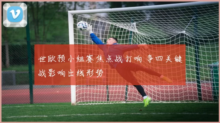 世欧预小组赛焦点战打响 争四关键战影响出线形势