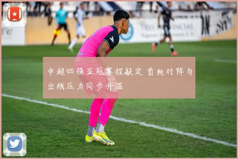 中超四强亚冠赛程敲定 首轮对阵与出线压力同步升温